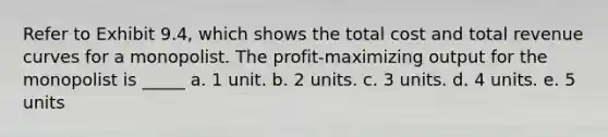 Refer to Exhibit 9.4, which shows the total cost and total revenue curves for a monopolist. The profit-maximizing output for the monopolist is _____ a. 1 unit. b. 2 units. c. 3 units. d. 4 units. e. 5 units