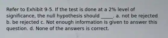 Refer to Exhibit 9-5. If the test is done at a 2% level of significance, the null hypothesis should _____. a. not be rejected b. be rejected c. Not enough information is given to answer this question. d. None of the answers is correct.