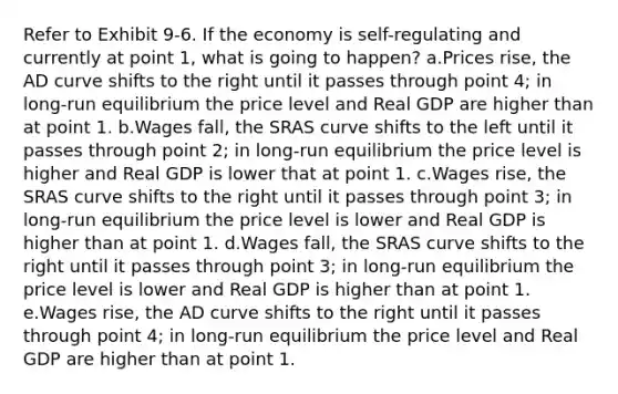 Refer to Exhibit 9-6. If the economy is self-regulating and currently at point 1, what is going to happen? a.Prices rise, the AD curve shifts to the right until it passes through point 4; in long-run equilibrium the price level and Real GDP are higher than at point 1. b.Wages fall, the SRAS curve shifts to the left until it passes through point 2; in long-run equilibrium the price level is higher and Real GDP is lower that at point 1. c.Wages rise, the SRAS curve shifts to the right until it passes through point 3; in long-run equilibrium the price level is lower and Real GDP is higher than at point 1. d.Wages fall, the SRAS curve shifts to the right until it passes through point 3; in long-run equilibrium the price level is lower and Real GDP is higher than at point 1. e.Wages rise, the AD curve shifts to the right until it passes through point 4; in long-run equilibrium the price level and Real GDP are higher than at point 1.