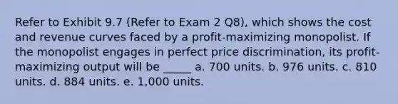 Refer to Exhibit 9.7 (Refer to Exam 2 Q8), which shows the cost and revenue curves faced by a profit-maximizing monopolist. If the monopolist engages in perfect price discrimination, its profit-maximizing output will be _____ a. 700 units. b. 976 units. c. 810 units. d. 884 units. e. 1,000 units.