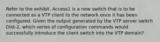 Refer to the exhibit. Access1 is a new switch that is to be connected as a VTP client to the network once it has been configured. Given the output generated by the VTP server switch Dist-2, which series of configuration commands would successfully introduce the client switch into the VTP domain?