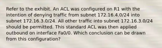 Refer to the exhibit. An ACL was configured on R1 with the intention of denying traffic from subnet 172.16.4.0/24 into subnet 172.16.3.0/24. All other traffic into subnet 172.16.3.0/24 should be permitted. This standard ACL was then applied outbound on interface Fa0/0. Which conclusion can be drawn from this configuration?​