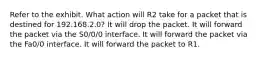 Refer to the exhibit. What action will R2 take for a packet that is destined for 192.168.2.0? It will drop the packet. It will forward the packet via the S0/0/0 interface. It will forward the packet via the Fa0/0 interface. It will forward the packet to R1.