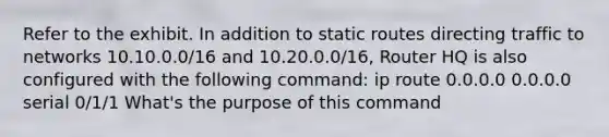 Refer to the exhibit. In addition to static routes directing traffic to networks 10.10.0.0/16 and 10.20.0.0/16, Router HQ is also configured with the following command: ip route 0.0.0.0 0.0.0.0 serial 0/1/1 What's the purpose of this command