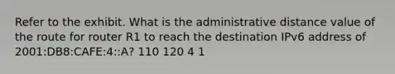 Refer to the exhibit. What is the administrative distance value of the route for router R1 to reach the destination IPv6 address of 2001:DB8:CAFE:4::A? 110 120 4 1