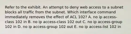 Refer to the exhibit. An attempt to deny web access to a subnet blocks all traffic from the subnet. Which interface command immediately removes the effect of ACL 102? A. no ip access-class 102 in B. no ip access-class 102 out C. no ip access-group 102 in D. no ip access-group 102 out E. no ip access-list 102 in