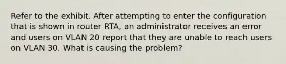 Refer to the exhibit. After attempting to enter the configuration that is shown in router RTA, an administrator receives an error and users on VLAN 20 report that they are unable to reach users on VLAN 30. What is causing the problem?