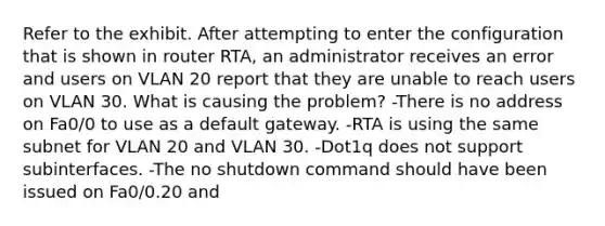 Refer to the exhibit. After attempting to enter the configuration that is shown in router RTA, an administrator receives an error and users on VLAN 20 report that they are unable to reach users on VLAN 30. What is causing the problem? -There is no address on Fa0/0 to use as a default gateway. -RTA is using the same subnet for VLAN 20 and VLAN 30. -Dot1q does not support subinterfaces. -The no shutdown command should have been issued on Fa0/0.20 and