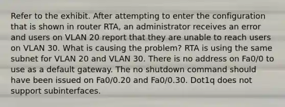 Refer to the exhibit. After attempting to enter the configuration that is shown in router RTA, an administrator receives an error and users on VLAN 20 report that they are unable to reach users on VLAN 30. What is causing the problem? RTA is using the same subnet for VLAN 20 and VLAN 30. There is no address on Fa0/0 to use as a default gateway. The no shutdown command should have been issued on Fa0/0.20 and Fa0/0.30. Dot1q does not support subinterfaces.