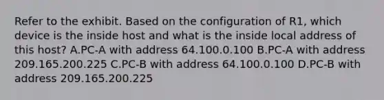 Refer to the exhibit. Based on the configuration of R1, which device is the inside host and what is the inside local address of this host? A.PC-A with address 64.100.0.100 B.PC-A with address 209.165.200.225 C.PC-B with address 64.100.0.100 D.PC-B with address 209.165.200.225