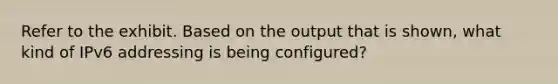 Refer to the exhibit. Based on the output that is shown, what kind of IPv6 addressing is being configured?