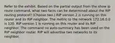 Refer to the exhibit. Based on the partial output from the show ip route command, what two facts can be determined about the RIP routing protocol? (Choose two.) RIP version 2 is running on this router and its RIP neighbor. The metric to the network 172.16.0.0 is 120. RIP version 1 is running on this router and its RIP neighbor. The command no auto-summary has been used on the RIP neighbor router. RIP will advertise two networks to its neighbor.