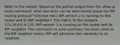 Refer to the exhibit. Based on the partial output from the show ip route command, what two facts can be determined about the RIP routing protocol? (Choose two.) RIP version 2 is running on this router and its RIP neighbor.* The metric to the network 172.16.0.0 is 120. RIP version 1 is running on this router and its RIP neighbor. The command no auto-summary has been used on the RIP neighbor router. RIP will advertise two networks to its neighbor.