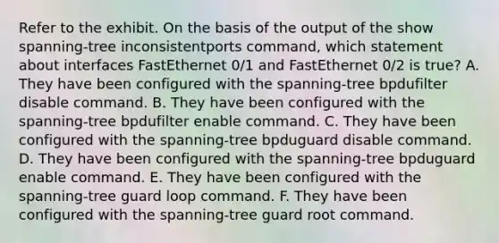 Refer to the exhibit. On the basis of the output of the show spanning-tree inconsistentports command, which statement about interfaces FastEthernet 0/1 and FastEthernet 0/2 is true? A. They have been configured with the spanning-tree bpdufilter disable command. B. They have been configured with the spanning-tree bpdufilter enable command. C. They have been configured with the spanning-tree bpduguard disable command. D. They have been configured with the spanning-tree bpduguard enable command. E. They have been configured with the spanning-tree guard loop command. F. They have been configured with the spanning-tree guard root command.