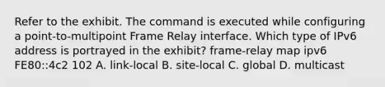 Refer to the exhibit. The command is executed while configuring a point-to-multipoint Frame Relay interface. Which type of IPv6 address is portrayed in the exhibit? frame-relay map ipv6 FE80::4c2 102 A. link-local B. site-local C. global D. multicast