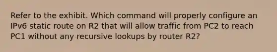 Refer to the exhibit. Which command will properly configure an IPv6 static route on R2 that will allow traffic from PC2 to reach PC1 without any recursive lookups by router R2?