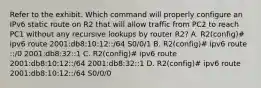 Refer to the exhibit. Which command will properly configure an IPv6 static route on R2 that will allow traffic from PC2 to reach PC1 without any recursive lookups by router R2? A. R2(config)# ipv6 route 2001:db8:10:12::/64 S0/0/1 B. R2(config)# ipv6 route ::/0 2001:db8:32::1 C. R2(config)# ipv6 route 2001:db8:10:12::/64 2001:db8:32::1 D. R2(config)# ipv6 route 2001:db8:10:12::/64 S0/0/0