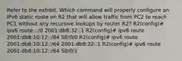 Refer to the exhibit. Which command will properly configure an IPv6 static route on R2 that will allow traffic from PC2 to reach PC1 without any recursive lookups by router R2? R2(config)# ipv6 route ::/0 2001:db8:32::1 R2(config)# ipv6 route 2001:db8:10:12::/64 S0/0/0 R2(config)# ipv6 route 2001:db8:10:12::/64 2001:db8:32::1 R2(config)# ipv6 route 2001:db8:10:12::/64 S0/0/1