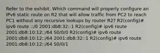 Refer to the exhibit. Which command will properly configure an IPv6 static route on R2 that will allow traffic from PC2 to reach PC1 without any recursive lookups by router R2? R2(config)# ipv6 route ::/0 2001:db8:32::1 R2(config)# ipv6 route 2001:db8:10:12::/64 S0/0/0 R2(config)# ipv6 route 2001:db8:10:12::/64 2001:db8:32::1 R2(config)# ipv6 route 2001:db8:10:12::/64 S0/0/1