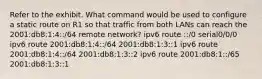 Refer to the exhibit. What command would be used to configure a static route on R1 so that traffic from both LANs can reach the 2001:db8:1:4::/64 remote network? ipv6 route ::/0 serial0/0/0 ipv6 route 2001:db8:1:4::/64 2001:db8:1:3::1 ipv6 route 2001:db8:1:4::/64 2001:db8:1:3::2 ipv6 route 2001:db8:1::/65 2001:db8:1:3::1