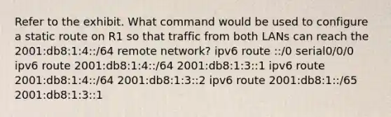 Refer to the exhibit. What command would be used to configure a static route on R1 so that traffic from both LANs can reach the 2001:db8:1:4::/64 remote network? ipv6 route ::/0 serial0/0/0 ipv6 route 2001:db8:1:4::/64 2001:db8:1:3::1 ipv6 route 2001:db8:1:4::/64 2001:db8:1:3::2 ipv6 route 2001:db8:1::/65 2001:db8:1:3::1