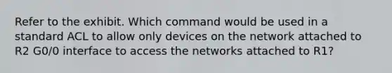 Refer to the exhibit. Which command would be used in a standard ACL to allow only devices on the network attached to R2 G0/0 interface to access the networks attached to R1?