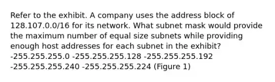 Refer to the exhibit. A company uses the address block of 128.107.0.0/16 for its network. What subnet mask would provide the maximum number of equal size subnets while providing enough host addresses for each subnet in the exhibit? -255.255.255.0 -255.255.255.128 -255.255.255.192 -255.255.255.240 -255.255.255.224 (Figure 1)