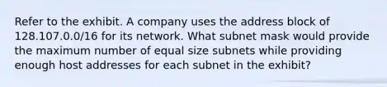 Refer to the exhibit. A company uses the address block of 128.107.0.0/16 for its network. What subnet mask would provide the maximum number of equal size subnets while providing enough host addresses for each subnet in the exhibit?