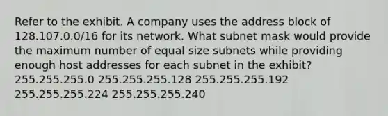 Refer to the exhibit. A company uses the address block of 128.107.0.0/16 for its network. What subnet mask would provide the maximum number of equal size subnets while providing enough host addresses for each subnet in the exhibit? 255.255.255.0 255.255.255.128 255.255.255.192 255.255.255.224 255.255.255.240