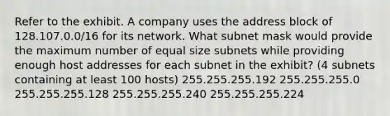 Refer to the exhibit. A company uses the address block of 128.107.0.0/16 for its network. What subnet mask would provide the maximum number of equal size subnets while providing enough host addresses for each subnet in the exhibit? (4 subnets containing at least 100 hosts) 255.255.255.192 255.255.255.0 255.255.255.128 255.255.255.240 255.255.255.224