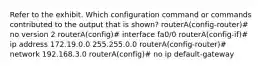 Refer to the exhibit. Which configuration command or commands contributed to the output that is shown? routerA(config-router)# no version 2 routerA(config)# interface fa0/0 routerA(config-if)# ip address 172.19.0.0 255.255.0.0 routerA(config-router)# network 192.168.3.0 routerA(config)# no ip default-gateway