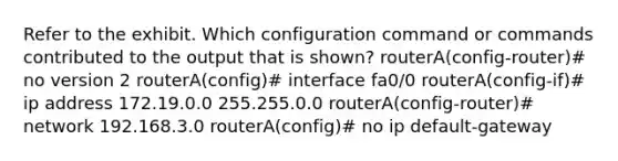 Refer to the exhibit. Which configuration command or commands contributed to the output that is shown? routerA(config-router)# no version 2 routerA(config)# interface fa0/0 routerA(config-if)# ip address 172.19.0.0 255.255.0.0 routerA(config-router)# network 192.168.3.0 routerA(config)# no ip default-gateway