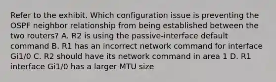 Refer to the exhibit. Which configuration issue is preventing the OSPF neighbor relationship from being established between the two routers? A. R2 is using the passive-interface default command B. R1 has an incorrect network command for interface Gi1/0 C. R2 should have its network command in area 1 D. R1 interface Gi1/0 has a larger MTU size