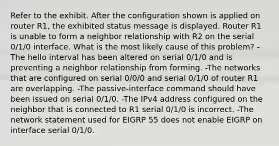 Refer to the exhibit. After the configuration shown is applied on router R1, the exhibited status message is displayed. Router R1 is unable to form a neighbor relationship with R2 on the serial 0/1/0 interface. What is the most likely cause of this problem? -The hello interval has been altered on serial 0/1/0 and is preventing a neighbor relationship from forming. -The networks that are configured on serial 0/0/0 and serial 0/1/0 of router R1 are overlapping. -The passive-interface command should have been issued on serial 0/1/0. -The IPv4 address configured on the neighbor that is connected to R1 serial 0/1/0 is incorrect. -The network statement used for EIGRP 55 does not enable EIGRP on interface serial 0/1/0.