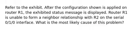 Refer to the exhibit. After the configuration shown is applied on router R1, the exhibited status message is displayed. Router R1 is unable to form a neighbor relationship with R2 on the serial 0/1/0 interface. What is the most likely cause of this problem?