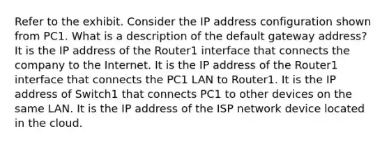 Refer to the exhibit. Consider the IP address configuration shown from PC1. What is a description of the default gateway address? It is the IP address of the Router1 interface that connects the company to the Internet. It is the IP address of the Router1 interface that connects the PC1 LAN to Router1. It is the IP address of Switch1 that connects PC1 to other devices on the same LAN. It is the IP address of the ISP network device located in the cloud.