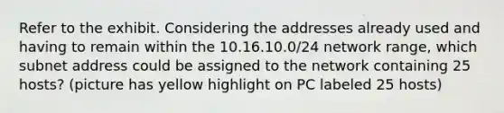 Refer to the exhibit. Considering the addresses already used and having to remain within the 10.16.10.0/24 network range, which subnet address could be assigned to the network containing 25 hosts? (picture has yellow highlight on PC labeled 25 hosts)