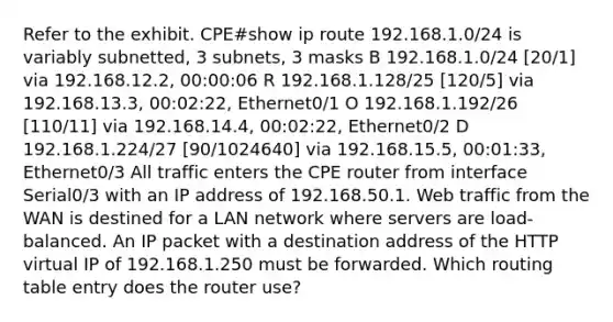 Refer to the exhibit. CPE#show ip route 192.168.1.0/24 is variably subnetted, 3 subnets, 3 masks B 192.168.1.0/24 [20/1] via 192.168.12.2, 00:00:06 R 192.168.1.128/25 [120/5] via 192.168.13.3, 00:02:22, Ethernet0/1 O 192.168.1.192/26 [110/11] via 192.168.14.4, 00:02:22, Ethernet0/2 D 192.168.1.224/27 [90/1024640] via 192.168.15.5, 00:01:33, Ethernet0/3 All traffic enters the CPE router from interface Serial0/3 with an IP address of 192.168.50.1. Web traffic from the WAN is destined for a LAN network where servers are load-balanced. An IP packet with a destination address of the HTTP virtual IP of 192.168.1.250 must be forwarded. Which routing table entry does the router use?