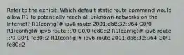 Refer to the exhibit. Which default static route command would allow R1 to potentially reach all unknown networks on the Internet? R1(config)# ipv6 route 2001:db8:32::/64 G0/0 R1(config)# ipv6 route ::/0 G0/0 fe80::2 R1(config)# ipv6 route ::/0 G0/1 fe80::2 R1(config)# ipv6 route 2001:db8:32::/64 G0/1 fe80::2