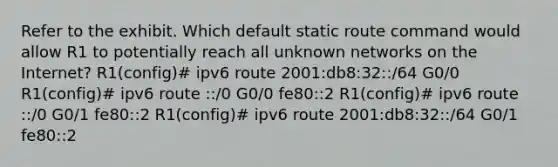 Refer to the exhibit. Which default static route command would allow R1 to potentially reach all unknown networks on the Internet? R1(config)# ipv6 route 2001:db8:32::/64 G0/0 R1(config)# ipv6 route ::/0 G0/0 fe80::2 R1(config)# ipv6 route ::/0 G0/1 fe80::2 R1(config)# ipv6 route 2001:db8:32::/64 G0/1 fe80::2