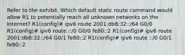 Refer to the exhibit. Which default static route command would allow R1 to potentially reach all unknown networks on the Internet? R1(config)# ipv6 route 2001:db8:32::/64 G0/0 R1(config)# ipv6 route ::/0 G0/0 fe80::2 R1(config)# ipv6 route 2001:db8:32::/64 G0/1 fe80::2 R1(config)# ipv6 route ::/0 G0/1 fe80::2