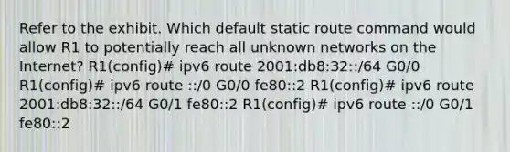 Refer to the exhibit. Which default static route command would allow R1 to potentially reach all unknown networks on the Internet? R1(config)# ipv6 route 2001:db8:32::/64 G0/0 R1(config)# ipv6 route ::/0 G0/0 fe80::2 R1(config)# ipv6 route 2001:db8:32::/64 G0/1 fe80::2 R1(config)# ipv6 route ::/0 G0/1 fe80::2