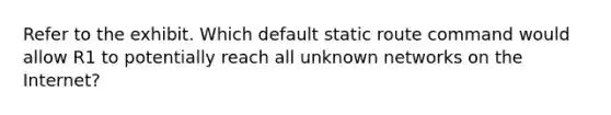 Refer to the exhibit. Which default static route command would allow R1 to potentially reach all unknown networks on the Internet?