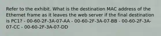 Refer to the exhibit. What is the destination MAC address of the Ethernet frame as it leaves the web server if the final destination is PC1? - 00-60-2F-3A-07-AA - 00-60-2F-3A-07-BB - 00-60-2F-3A-07-CC - 00-60-2F-3A-07-DD