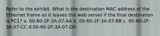 Refer to the exhibit. What is the destination MAC address of the Ethernet frame as it leaves the web server if the final destination is PC1? a. 00-60-2F-3A-07-AA b. 00-60-2F-3A-07-BB c. 00-60-2F-3A-07-CC d.00-60-2F-3A-07-DD