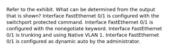 Refer to the exhibit. What can be determined from the output that is shown? Interface FastEthernet 0/1 is configured with the switchport protected command. Interface FastEthernet 0/1 is configured with the nonegotiate keyword. Interface FastEthernet 0/1 is trunking and using Native VLAN 1. Interface FastEthernet 0/1 is configured as dynamic auto by the administrator.