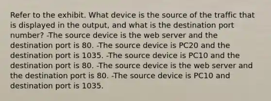 Refer to the exhibit. What device is the source of the traffic that is displayed in the output, and what is the destination port number? -The source device is the web server and the destination port is 80. -The source device is PC20 and the destination port is 1035. -The source device is PC10 and the destination port is 80. -The source device is the web server and the destination port is 80. -The source device is PC10 and destination port is 1035.