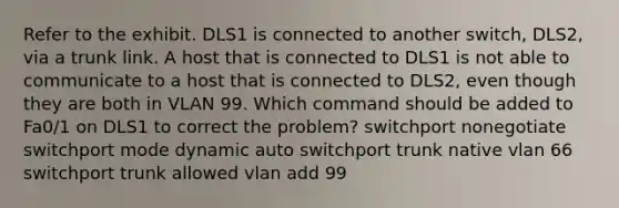 Refer to the exhibit. DLS1 is connected to another switch, DLS2, via a trunk link. A host that is connected to DLS1 is not able to communicate to a host that is connected to DLS2, even though they are both in VLAN 99. Which command should be added to Fa0/1 on DLS1 to correct the problem? switchport nonegotiate switchport mode dynamic auto switchport trunk native vlan 66 switchport trunk allowed vlan add 99