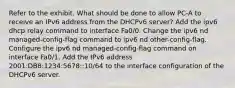 Refer to the exhibit. What should be done to allow PC-A to receive an IPv6 address from the DHCPv6 server? Add the ipv6 dhcp relay command to interface Fa0/0. Change the ipv6 nd managed-config-flag command to ipv6 nd other-config-flag. Configure the ipv6 nd managed-config-flag command on interface Fa0/1. Add the IPv6 address 2001:DB8:1234:5678::10/64 to the interface configuration of the DHCPv6 server.