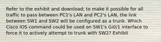 Refer to the exhibit and download; to make it possible for all traffic to pass between PC1's LAN and PC2's LAN, the link between SW1 and SW2 will be configured as a trunk. Which Cisco IOS command could be used on SW1's Gi0/1 interface to force it to actively attempt to trunk with SW2? Exhibit